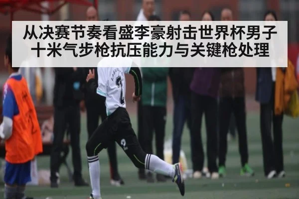 从决赛节奏看盛李豪射击世界杯男子十米气步枪抗压能力与关键枪处理